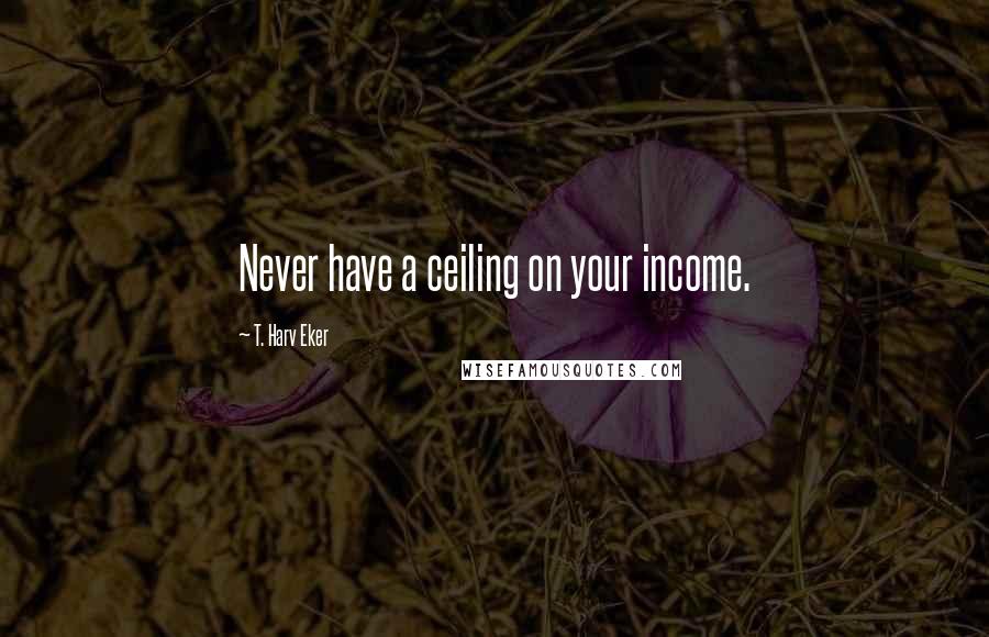 T. Harv Eker Quotes: Never have a ceiling on your income.