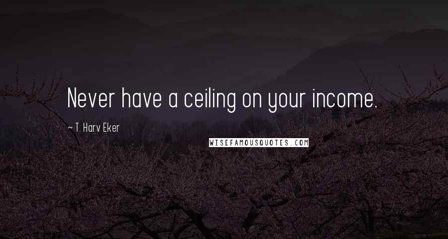 T. Harv Eker Quotes: Never have a ceiling on your income.