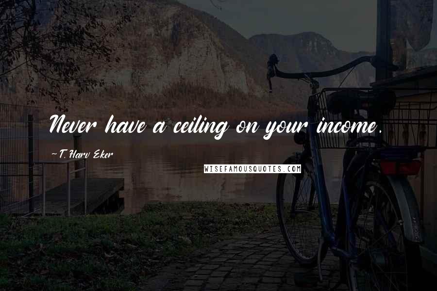 T. Harv Eker Quotes: Never have a ceiling on your income.