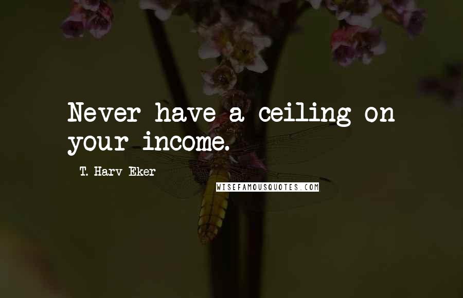 T. Harv Eker Quotes: Never have a ceiling on your income.