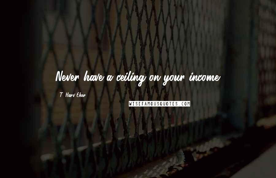 T. Harv Eker Quotes: Never have a ceiling on your income.