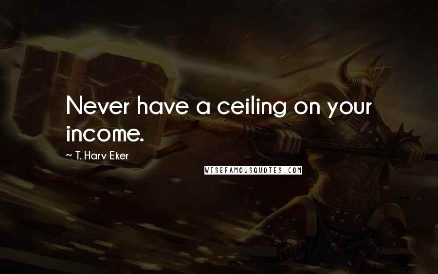 T. Harv Eker Quotes: Never have a ceiling on your income.