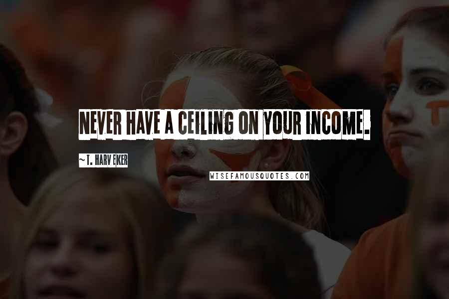 T. Harv Eker Quotes: Never have a ceiling on your income.