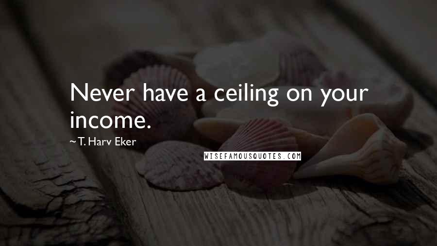 T. Harv Eker Quotes: Never have a ceiling on your income.