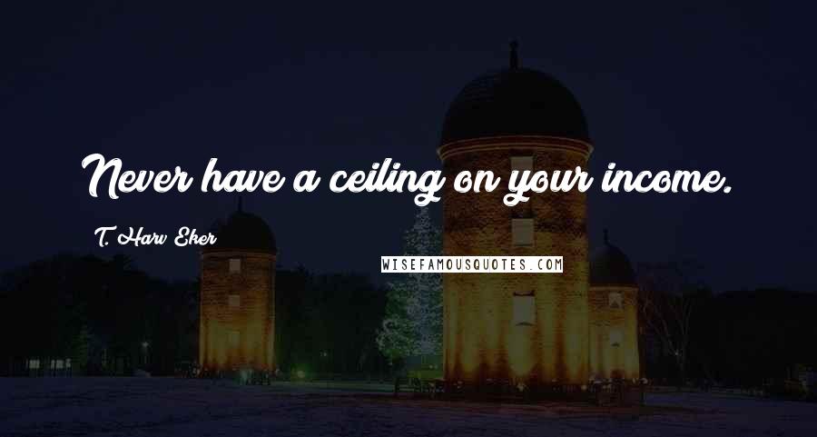 T. Harv Eker Quotes: Never have a ceiling on your income.