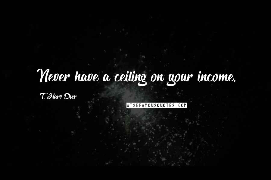 T. Harv Eker Quotes: Never have a ceiling on your income.