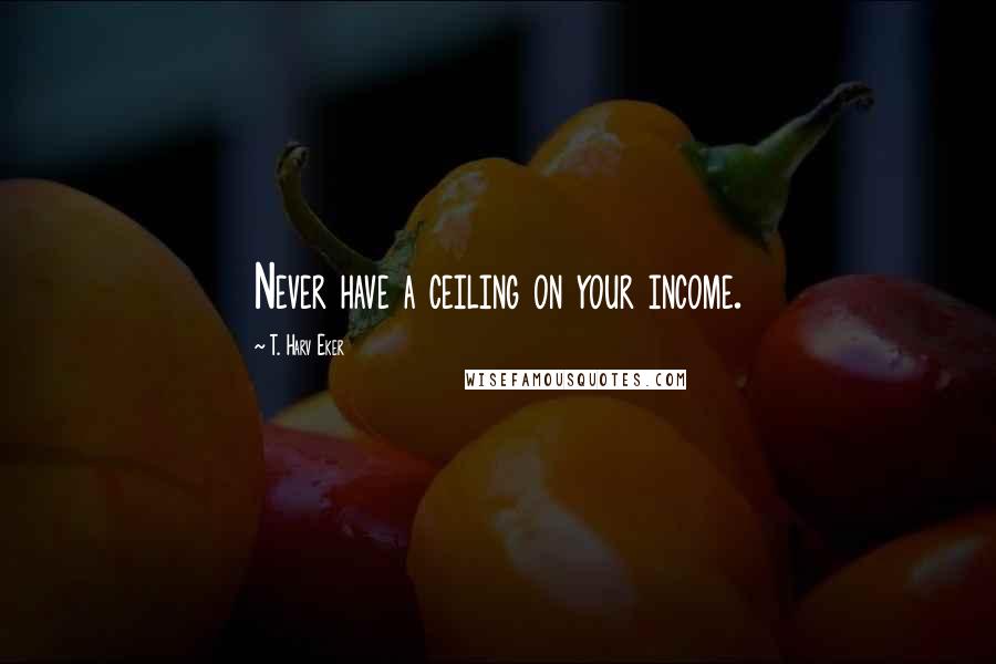 T. Harv Eker Quotes: Never have a ceiling on your income.
