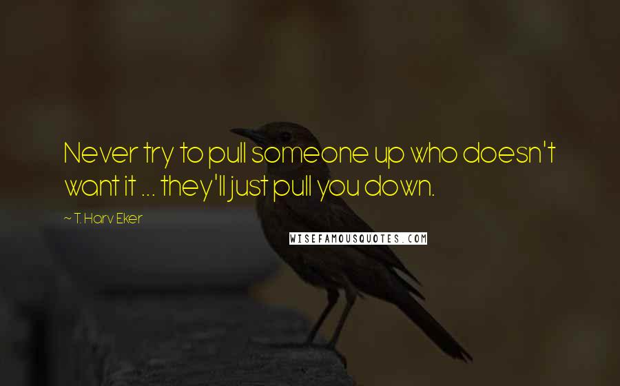 T. Harv Eker Quotes: Never try to pull someone up who doesn't want it ... they'll just pull you down.