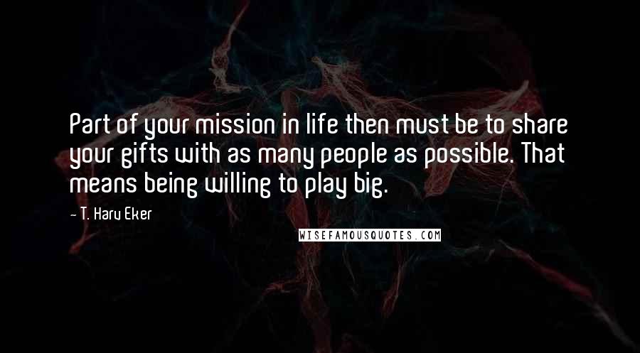 T. Harv Eker Quotes: Part of your mission in life then must be to share your gifts with as many people as possible. That means being willing to play big.