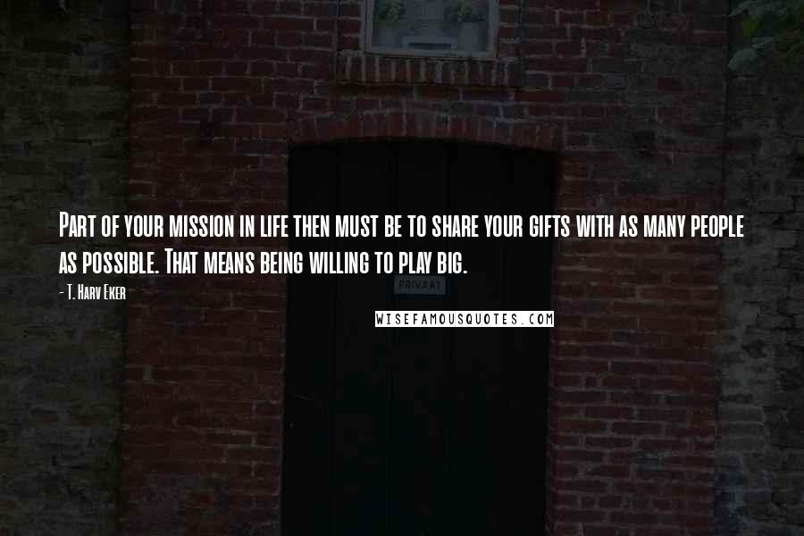 T. Harv Eker Quotes: Part of your mission in life then must be to share your gifts with as many people as possible. That means being willing to play big.