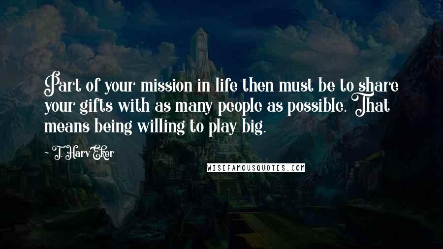 T. Harv Eker Quotes: Part of your mission in life then must be to share your gifts with as many people as possible. That means being willing to play big.