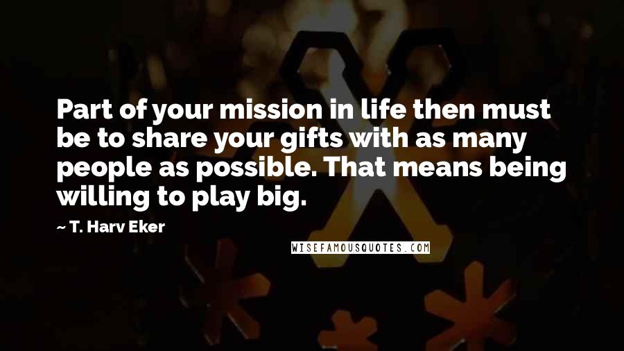 T. Harv Eker Quotes: Part of your mission in life then must be to share your gifts with as many people as possible. That means being willing to play big.