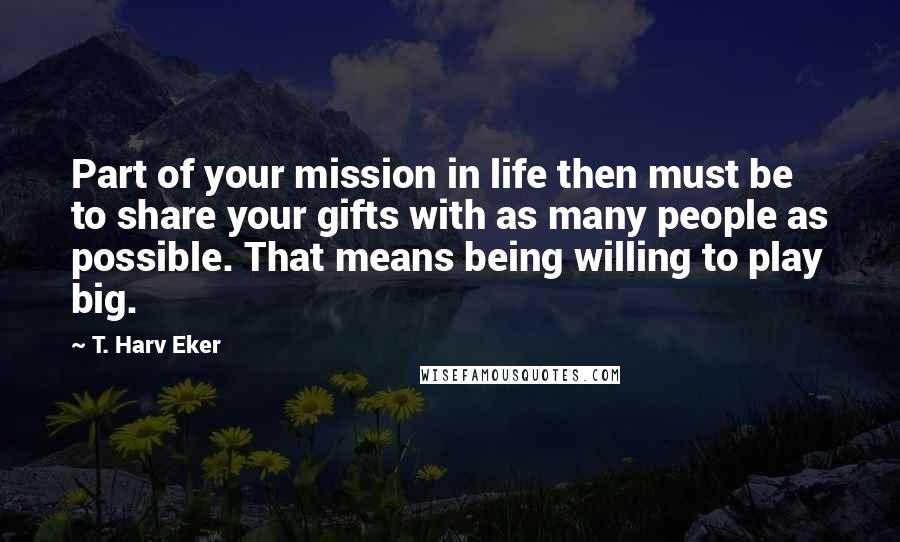 T. Harv Eker Quotes: Part of your mission in life then must be to share your gifts with as many people as possible. That means being willing to play big.