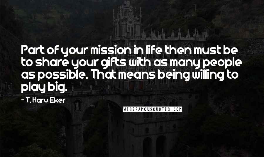 T. Harv Eker Quotes: Part of your mission in life then must be to share your gifts with as many people as possible. That means being willing to play big.