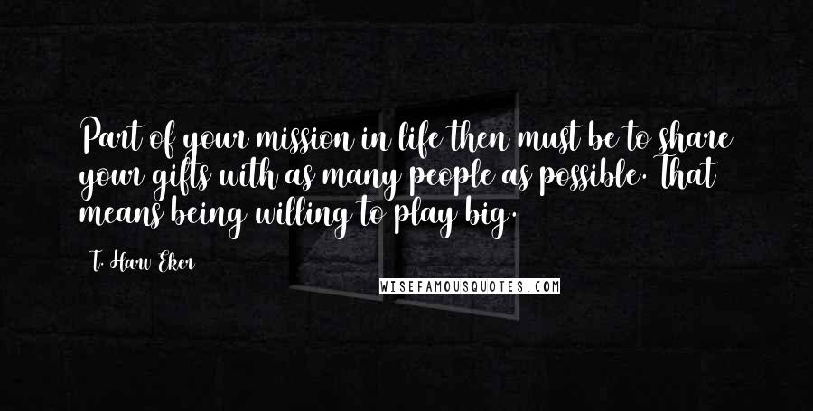 T. Harv Eker Quotes: Part of your mission in life then must be to share your gifts with as many people as possible. That means being willing to play big.