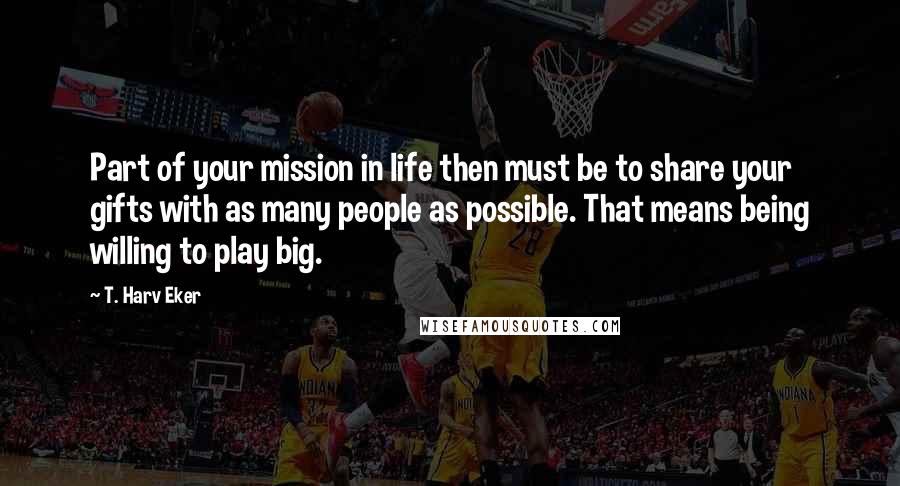 T. Harv Eker Quotes: Part of your mission in life then must be to share your gifts with as many people as possible. That means being willing to play big.