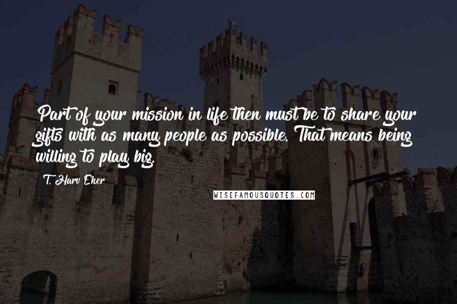 T. Harv Eker Quotes: Part of your mission in life then must be to share your gifts with as many people as possible. That means being willing to play big.