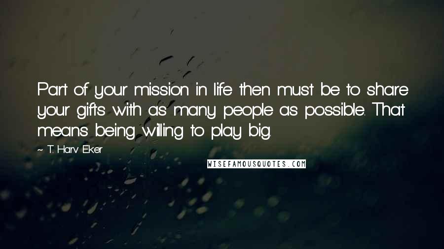 T. Harv Eker Quotes: Part of your mission in life then must be to share your gifts with as many people as possible. That means being willing to play big.