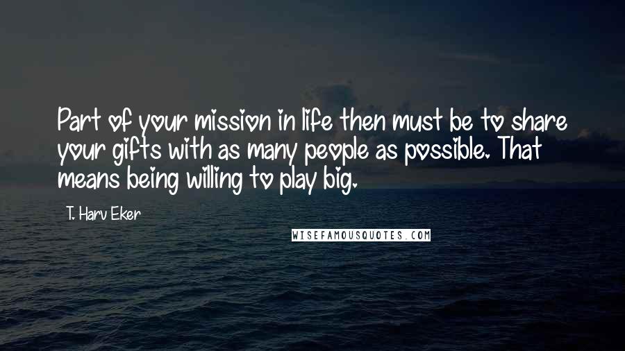 T. Harv Eker Quotes: Part of your mission in life then must be to share your gifts with as many people as possible. That means being willing to play big.