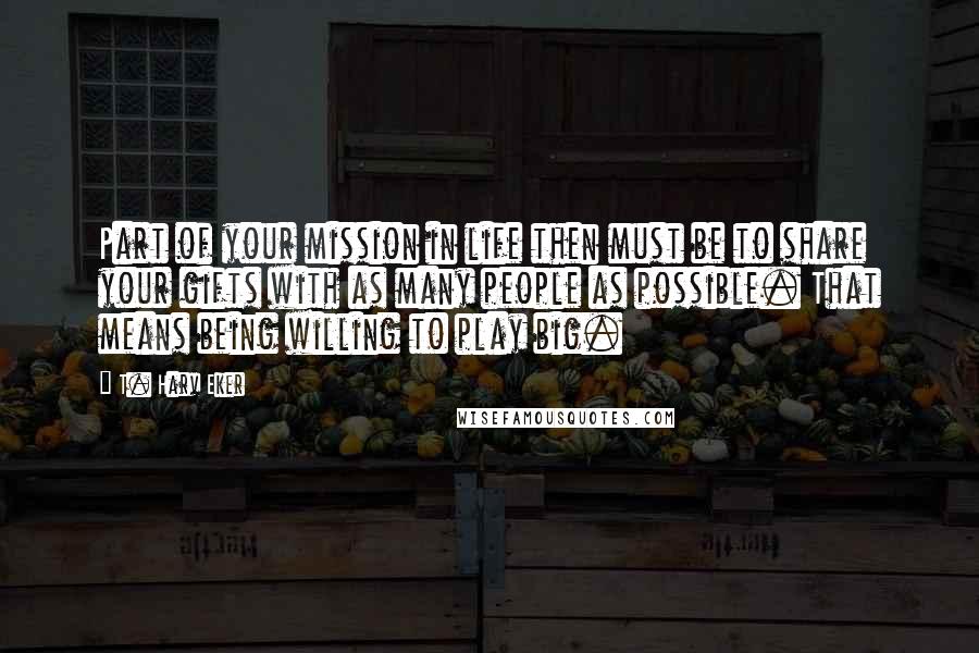T. Harv Eker Quotes: Part of your mission in life then must be to share your gifts with as many people as possible. That means being willing to play big.
