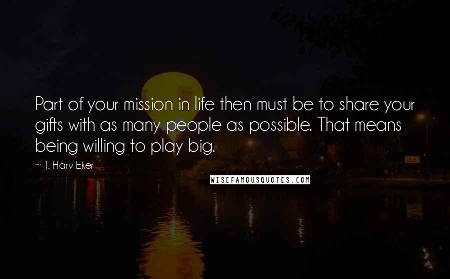 T. Harv Eker Quotes: Part of your mission in life then must be to share your gifts with as many people as possible. That means being willing to play big.