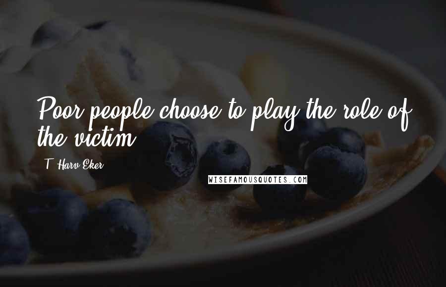 T. Harv Eker Quotes: Poor people choose to play the role of the victim.