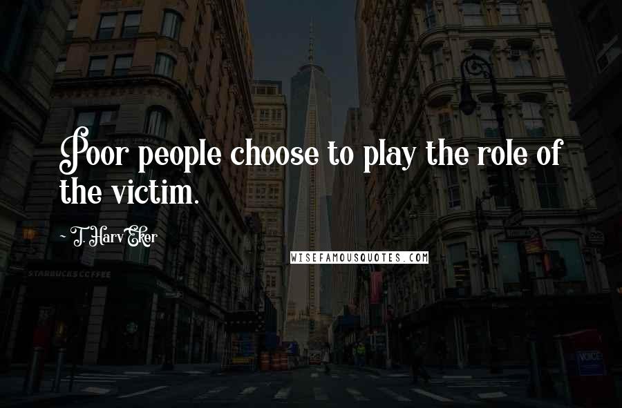 T. Harv Eker Quotes: Poor people choose to play the role of the victim.