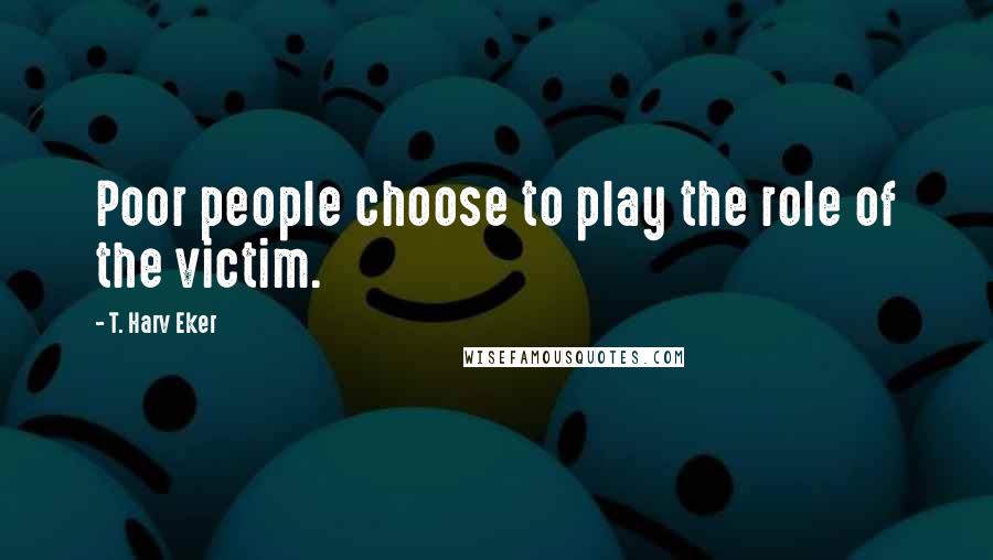 T. Harv Eker Quotes: Poor people choose to play the role of the victim.