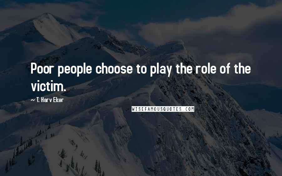 T. Harv Eker Quotes: Poor people choose to play the role of the victim.