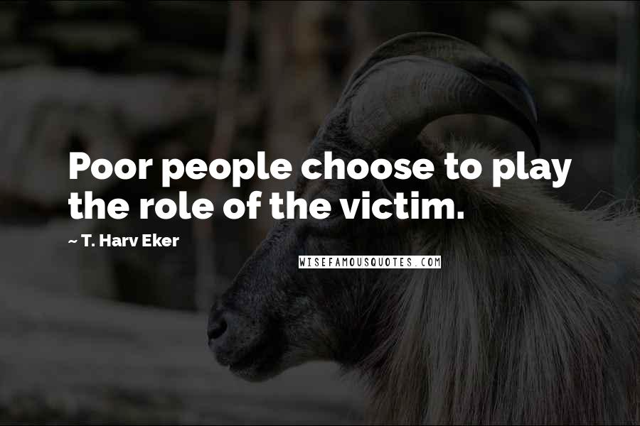 T. Harv Eker Quotes: Poor people choose to play the role of the victim.