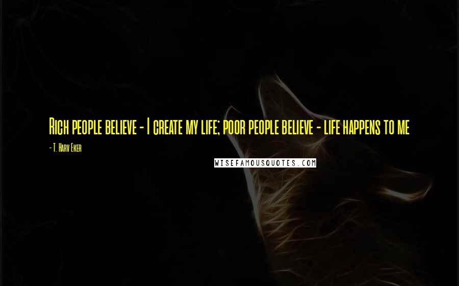 T. Harv Eker Quotes: Rich people believe - I create my life; poor people believe - life happens to me