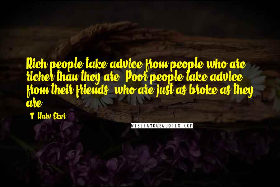 T. Harv Eker Quotes: Rich people take advice from people who are richer than they are. Poor people take advice from their friends, who are just as broke as they are.