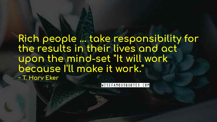 T. Harv Eker Quotes: Rich people ... take responsibility for the results in their lives and act upon the mind-set "It will work because I'll make it work."