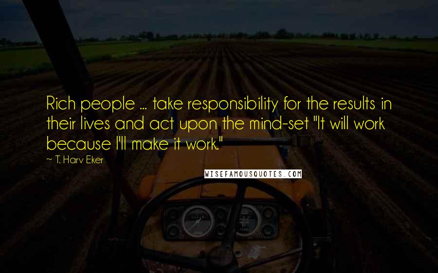 T. Harv Eker Quotes: Rich people ... take responsibility for the results in their lives and act upon the mind-set "It will work because I'll make it work."