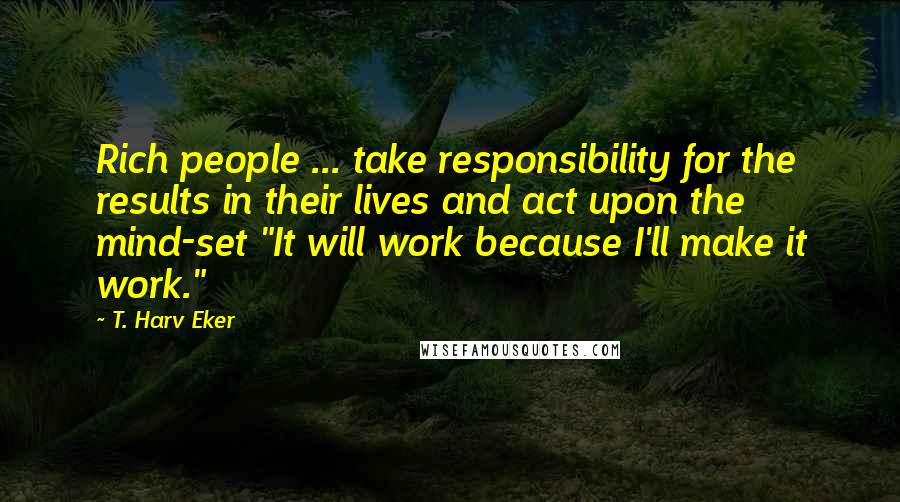 T. Harv Eker Quotes: Rich people ... take responsibility for the results in their lives and act upon the mind-set "It will work because I'll make it work."