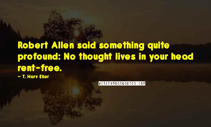 T. Harv Eker Quotes: Robert Allen said something quite profound: No thought lives in your head rent-free.