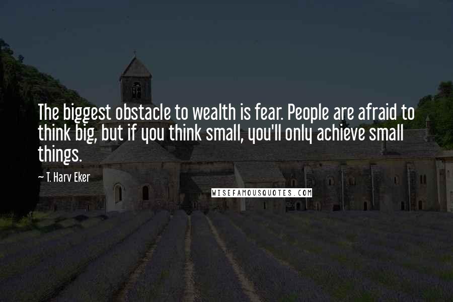 T. Harv Eker Quotes: The biggest obstacle to wealth is fear. People are afraid to think big, but if you think small, you'll only achieve small things.