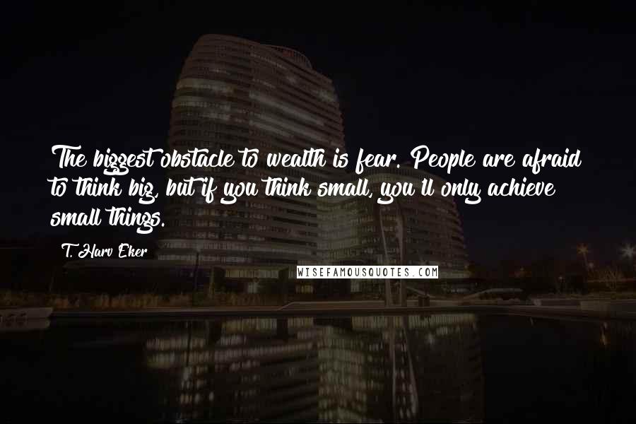 T. Harv Eker Quotes: The biggest obstacle to wealth is fear. People are afraid to think big, but if you think small, you'll only achieve small things.