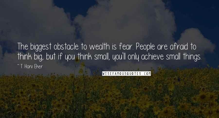 T. Harv Eker Quotes: The biggest obstacle to wealth is fear. People are afraid to think big, but if you think small, you'll only achieve small things.