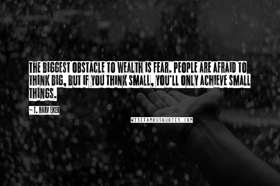 T. Harv Eker Quotes: The biggest obstacle to wealth is fear. People are afraid to think big, but if you think small, you'll only achieve small things.