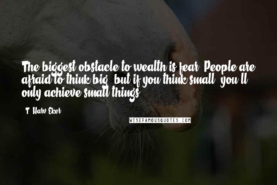 T. Harv Eker Quotes: The biggest obstacle to wealth is fear. People are afraid to think big, but if you think small, you'll only achieve small things.