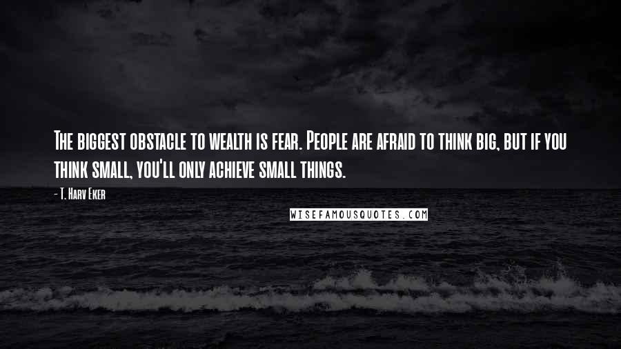 T. Harv Eker Quotes: The biggest obstacle to wealth is fear. People are afraid to think big, but if you think small, you'll only achieve small things.