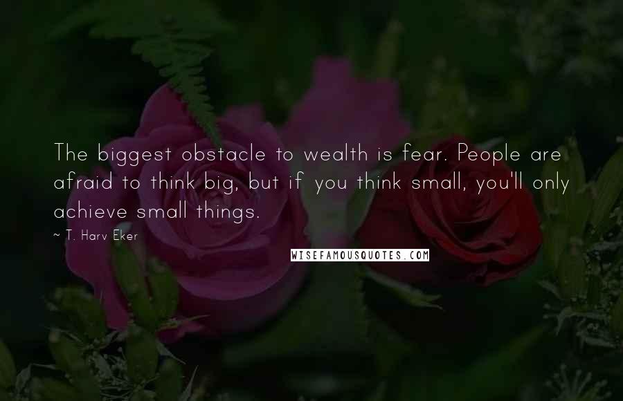 T. Harv Eker Quotes: The biggest obstacle to wealth is fear. People are afraid to think big, but if you think small, you'll only achieve small things.