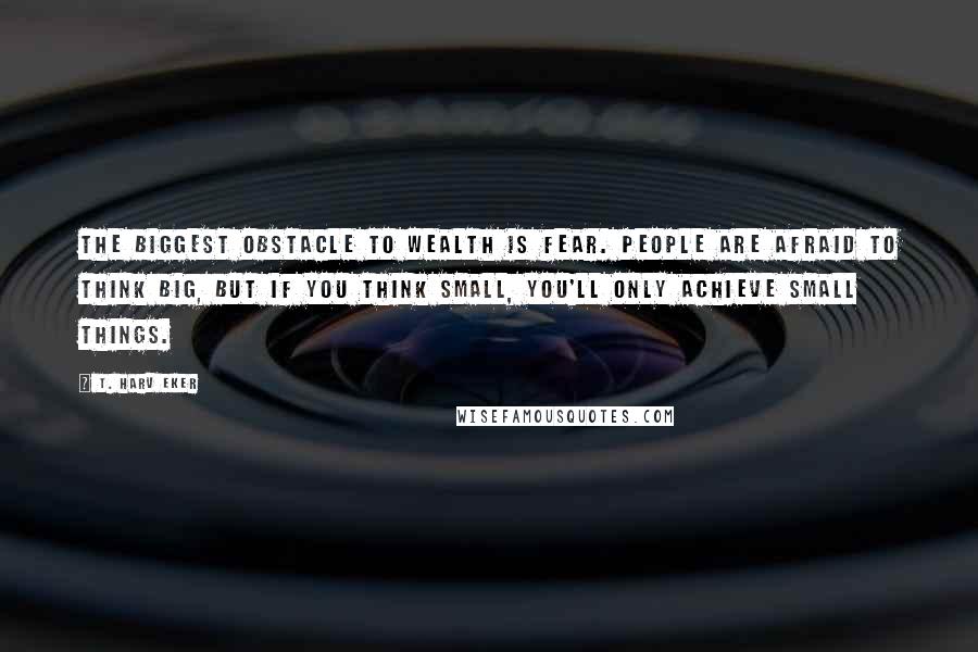 T. Harv Eker Quotes: The biggest obstacle to wealth is fear. People are afraid to think big, but if you think small, you'll only achieve small things.