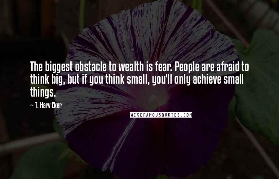 T. Harv Eker Quotes: The biggest obstacle to wealth is fear. People are afraid to think big, but if you think small, you'll only achieve small things.