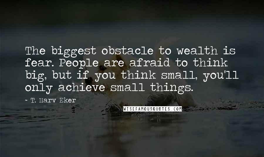 T. Harv Eker Quotes: The biggest obstacle to wealth is fear. People are afraid to think big, but if you think small, you'll only achieve small things.