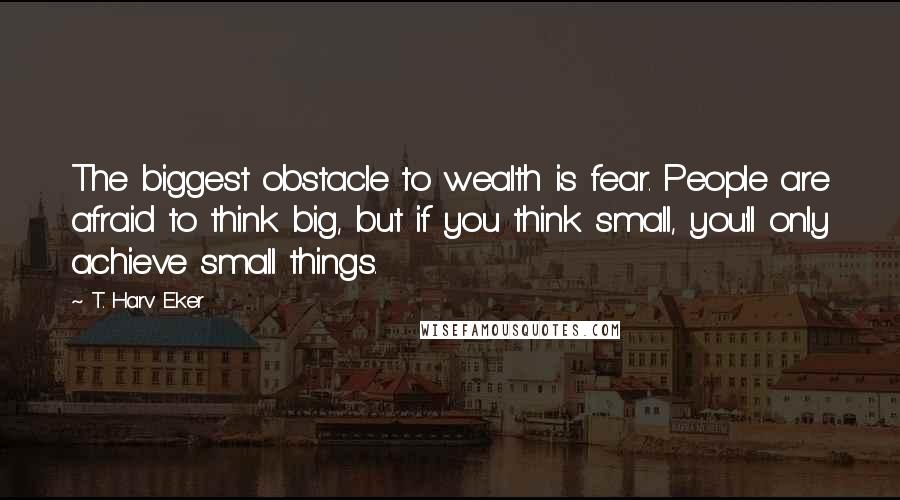 T. Harv Eker Quotes: The biggest obstacle to wealth is fear. People are afraid to think big, but if you think small, you'll only achieve small things.