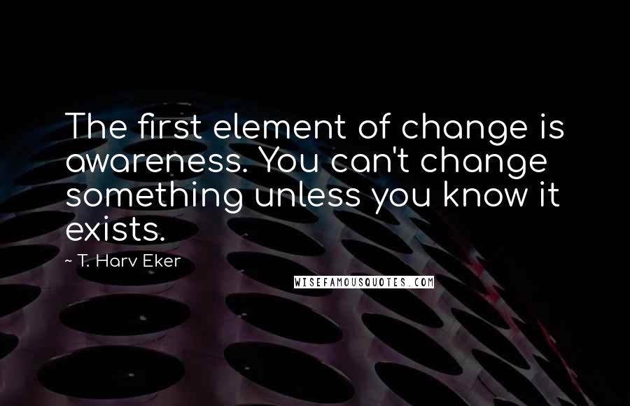 T. Harv Eker Quotes: The first element of change is awareness. You can't change something unless you know it exists.