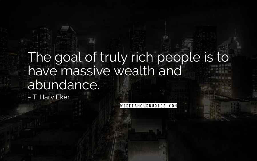 T. Harv Eker Quotes: The goal of truly rich people is to have massive wealth and abundance.