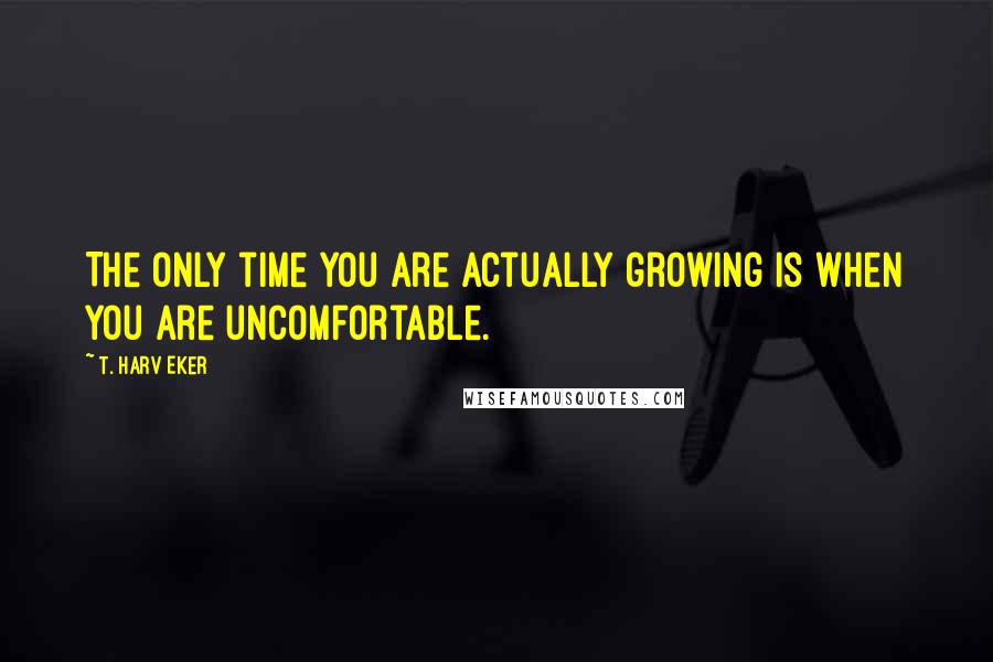 T. Harv Eker Quotes: The only time you are actually growing is when you are uncomfortable.